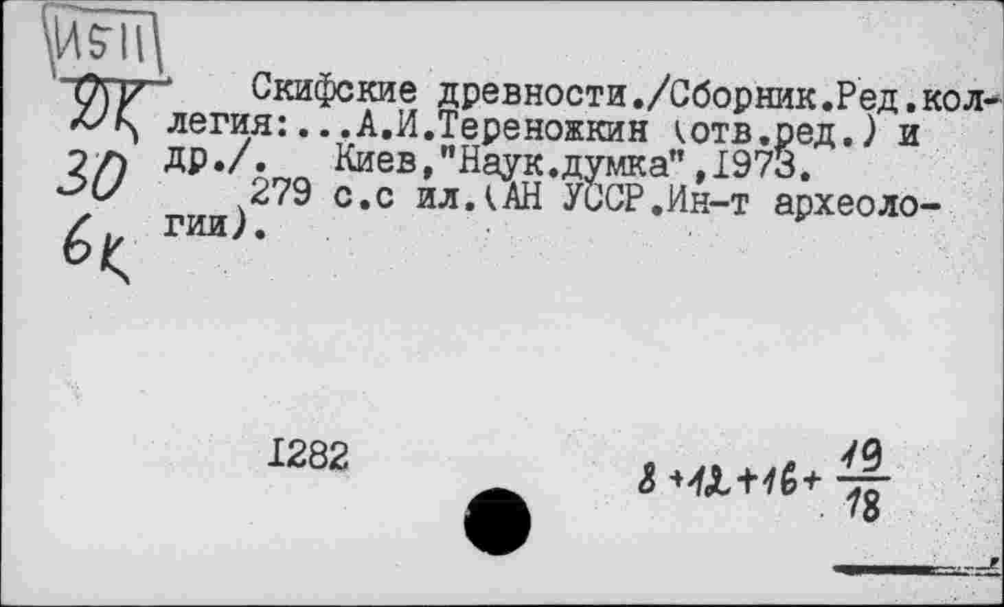 ﻿Скифские древности./Сборник.Ред. легия:...А.И.Тереножкин котв.ред,) и Киев»"Наук.думка” ,1973.
279 с.с ил А АН УССР.Ин-т археоло гии).	.
1282	в .. . .. М